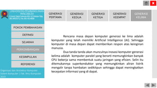 Rencana masa depan komputer generasi ke lima adalah
komputer yang telah memiliki Artificial Intelligence (AI). Sehingga
komputer di masa depan dapat memberikan respon atas keinginan
manusia.
Dua tanda tanda akan munculnya inovasi komputer generasi
kelima adalah komputer paralel yang berarti memungkinkan banyak
CPU bekerja sama membentuk suatu jaringan yang efisien. Selin itu
ditemukannya superkonduktor yang memungkinkan aliran listrik
mengalir tanpa hambatan sedikitpun sehingga dapat meningkatkan
kecepatan informasi yang di dapat.
POKOK PEMBAHASAN
DEFINISI
SEJARAH
PERKEMBANGAN
KESIMPULAN
REFERENSI
Organisasi dan Arsitektur Komputer
Sistem Komputer | Fak. Ilmu Komputer
2015
UNIVERSITASPEMBANGUNAN
PANCABUDI
Jl.Jend.GatotSubrotoKM.4,5MedanTelp.
0618455571,Fax.0614514808
X
GENERASI
PERTAMA
GENERASI
KEDUA
GENERASI
KETIGA
GENERASI
KEEMPAT
GENERASI
KELIMA
 