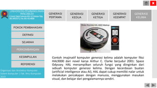 Contoh imajinatif komputer generasi kelima adalah komputer fiksi
HAL9000 dari novel karya Arthur C. Clarke berjudul 2001: Space
Odyssey. HAL menampilkan seluruh fungsi yang diinginkan dari
sebuah komputer generasi kelima. Dengan kecerdasan buatan
(artificial intelligence atau AI), HAL dapat cukup memiliki nalar untuk
melakukan percakapan dengan manusia, menggunakan masukan
visual, dan belajar dari pengalamannya sendiri.
POKOK PEMBAHASAN
DEFINISI
SEJARAH
PERKEMBANGAN
KESIMPULAN
REFERENSI
Organisasi dan Arsitektur Komputer
Sistem Komputer | Fak. Ilmu Komputer
2015
UNIVERSITASPEMBANGUNAN
PANCABUDI
Jl.Jend.GatotSubrotoKM.4,5MedanTelp.
0618455571,Fax.0614514808
X
GENERASI
PERTAMA
GENERASI
KEDUA
GENERASI
KETIGA
GENERASI
KEEMPAT
GENERASI
KELIMA
 