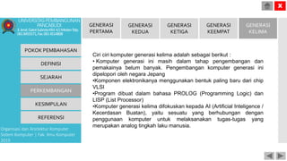 POKOK PEMBAHASAN
DEFINISI
SEJARAH
PERKEMBANGAN
KESIMPULAN
REFERENSI
Organisasi dan Arsitektur Komputer
Sistem Komputer | Fak. Ilmu Komputer
2015
UNIVERSITASPEMBANGUNAN
PANCABUDI
Jl.Jend.GatotSubrotoKM.4,5MedanTelp.
0618455571,Fax.0614514808
X
GENERASI
PERTAMA
GENERASI
KEDUA
GENERASI
KETIGA
GENERASI
KEEMPAT
GENERASI
KELIMA
Ciri ciri komputer generasi kelima adalah sebagai berikut :
• Komputer generasi ini masih dalam tahap pengembangan dan
pemakainya belum banyak. Pengembangan komputer generasi ini
dipelopori oleh negara Jepang
•Komponen elektronikanya menggunakan bentuk paling baru dari chip
VLSI
•Program dibuat dalam bahasa PROLOG (Programming Logic) dan
LISP (List Processor)
•Komputer generasi kelima difokuskan kepada AI (Artificial Inteligence /
Kecerdasan Buatan), yaitu sesuatu yang berhubungan dengan
penggunaan komputer untuk melaksanakan tugas-tugas yang
merupakan analog tingkah laku manusia.
 