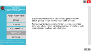  Evolusi komputer terdiri dari lima generasi, generasi terakhir
adalah generasi yang masih fiksi atau bersifat proyeksi.
 Teknologi yang digunakan komputer dari generasi awal hingga
akhir yaitu tabung vakum, transistor, integrated circuit, large scale
integration dan very large scale integration.
POKOK PEMBAHASAN
DEFINISI
SEJARAH
PERKEMBANGAN
KESIMPULAN
REFERENSI
Organisasi dan Arsitektur Komputer
Sistem Komputer | Fak. Ilmu Komputer
2015
UNIVERSITASPEMBANGUNAN
PANCABUDI
Jl.Jend.GatotSubrotoKM.4,5MedanTelp.
0618455571,Fax.0614514808
X
 