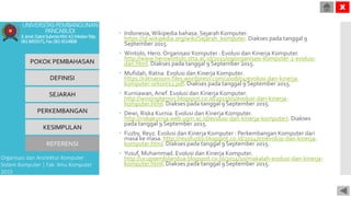  Indonesia,Wikipedia bahasa. Sejarah Komputer.
https://id.wikipedia.org/wiki/Sejarah_komputer. Diakses pada tanggal 9
September 2015.
 Wintolo, Hero. Organisasi Komputer : Evolusi dan Kinerja Komputer.
http://www.herowintolo.stta.ac.id/2011/09/organisasi-komputer-2-evolusi-
dan.html. Diakses pada tanggal 9 September 2015.
 Mufidah, Ratna. Evolusi dan Kinerja Komputer.
https://ratnaroom.files.wordpress.com/2008/04/evolusi-dan-kinerja-
komputer-orkom11.pdf. Diakses pada tanggal 9 September 2015.
 Kurniawan,Arief. Evolusi dan Kinerja Komputer.
http://winongkemiri.blogspot.co.id/2013/01/evolusi-dan-kinerja-
komputer.html. Diakses pada tanggal 9 September 2015.
 Dewi, Riska Kurnia. Evolusi dan Kinerja Komputer.
http://riskakurnia.web.ugm.ac.id/evolusi-dan-kinerja-komputer/. Diakses
pada tanggal 9 September 2015.
 Fuzby, Reyz. Evolusi dan Kinerja Komputer : Perkembangan Komputer dari
masa ke masa. http://reyzfuzby.blogspot.co.id/2014/07/evolusi-dan-kinerja-
komputer.html. Diakses pada tanggal 9 September 2015.
 Yusuf, Muhammad. Evolusi dan Kinerja Komputer.
http://ucupsembilandua.blogspot.co.id/2014/10/makalah-evolusi-dan-kinerja-
komputer.html. Diakses pada tanggal 9 September 2015.
POKOK PEMBAHASAN
DEFINISI
SEJARAH
PERKEMBANGAN
KESIMPULAN
REFERENSI
Organisasi dan Arsitektur Komputer
Sistem Komputer | Fak. Ilmu Komputer
2015
UNIVERSITASPEMBANGUNAN
PANCABUDI
Jl.Jend.GatotSubrotoKM.4,5MedanTelp.
0618455571,Fax.0614514808
X
 