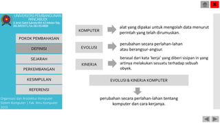 alat yang dipakai untuk mengolah data menurut
perintah yang telah dirumuskan.
POKOK PEMBAHASAN
DEFINISI
SEJARAH
PERKEMBANGAN
KESIMPULAN
REFERENSI
Organisasi dan Arsitektur Komputer
Sistem Komputer | Fak. Ilmu Komputer
2015
UNIVERSITASPEMBANGUNAN
PANCABUDI
Jl.Jend.GatotSubrotoKM.4,5MedanTelp.
0618455571,Fax.0614514808
X
KOMPUTER
EVOLUSI
KINERJA
EVOLUSI & KINERJA KOMPUTER
perubahan secara perlahan-lahan
atau berangsur-angsur.
berasal dari kata ‘kerja’ yang diberi sisipan in yang
artinya melakukan sesuatu terhadap sebuah
obyek.
perubahan secara perlahan-lahan tentang
komputer dan cara kerjanya.
 