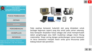 Pada awalnya komputer bukanlah alat yang diciptakan untuk
berbagai kegunaan seperti yang kita amati pada zaman sekarang.
Dulu komputer diciptakan hanya sebagai alat untuk mempermudah
dalam penghitungan atau lebih mudahnya sebagai mesin hitung
matematika. Tetapi seiring dengan perkembangan zaman komputer
ini terus berevolusi menjadi mesin serba guna khususnya pada
bidang industri dan penelitian.
POKOK PEMBAHASAN
DEFINISI
SEJARAH
PERKEMBANGAN
KESIMPULAN
REFERENSI
Organisasi dan Arsitektur Komputer
Sistem Komputer | Fak. Ilmu Komputer
2015
UNIVERSITASPEMBANGUNAN
PANCABUDI
Jl.Jend.GatotSubrotoKM.4,5MedanTelp.
0618455571,Fax.0614514808
X
 
