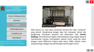 Oleh karena itu, kata dasar komputer berasal dari kata “compute”
yang berarti menghitung dengan kata lain komputer berati alat
penghitung. Komputer pertama kali ditemukan oleh Charles
Babbage, kecerdasannya logika matematikanya yang sangat sepesial
membuatnya mampu menciptakan sebuah mesin yang dia sebut
dengan nama Difference Engine pada tahun 1882, sebuah mesin
yang berfungsi sebagai alat perhitungan-perhitungan umum.
POKOK PEMBAHASAN
DEFINISI
SEJARAH
PERKEMBANGAN
KESIMPULAN
REFERENSI
Organisasi dan Arsitektur Komputer
Sistem Komputer | Fak. Ilmu Komputer
2015
UNIVERSITASPEMBANGUNAN
PANCABUDI
Jl.Jend.GatotSubrotoKM.4,5MedanTelp.
0618455571,Fax.0614514808
X
 
