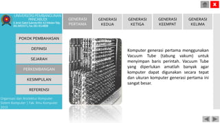 Komputer generasi pertama menggunakan
Vacuum Tube (tabung vakum) untuk
menyimpan baris perintah. Vacuum Tube
yang diperlukan amatlah banyak agar
komputer dapat digunakan secara tepat
dan ukuran komputer generasi pertama ini
sangat besar.
POKOK PEMBAHASAN
DEFINISI
SEJARAH
PERKEMBANGAN
KESIMPULAN
REFERENSI
Organisasi dan Arsitektur Komputer
Sistem Komputer | Fak. Ilmu Komputer
2015
UNIVERSITASPEMBANGUNAN
PANCABUDI
Jl.Jend.GatotSubrotoKM.4,5MedanTelp.
0618455571,Fax.0614514808
X
GENERASI
PERTAMA
GENERASI
KEDUA
GENERASI
KETIGA
GENERASI
KEEMPAT
GENERASI
KELIMA
 
