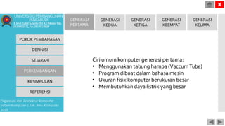 POKOK PEMBAHASAN
DEFINISI
SEJARAH
PERKEMBANGAN
KESIMPULAN
REFERENSI
Organisasi dan Arsitektur Komputer
Sistem Komputer | Fak. Ilmu Komputer
2015
UNIVERSITASPEMBANGUNAN
PANCABUDI
Jl.Jend.GatotSubrotoKM.4,5MedanTelp.
0618455571,Fax.0614514808
X
GENERASI
PERTAMA
GENERASI
KEDUA
GENERASI
KETIGA
GENERASI
KEEMPAT
GENERASI
KELIMA
Ciri umum komputer generasi pertama:
• Menggunakan tabung hampa (VaccumTube)
• Program dibuat dalam bahasa mesin
• Ukuran fisik komputer berukuran besar
• Membutuhkan daya listrik yang besar
 