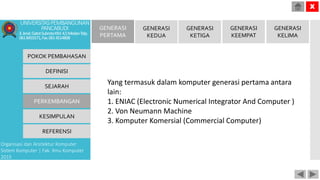 POKOK PEMBAHASAN
DEFINISI
SEJARAH
PERKEMBANGAN
KESIMPULAN
REFERENSI
Organisasi dan Arsitektur Komputer
Sistem Komputer | Fak. Ilmu Komputer
2015
UNIVERSITASPEMBANGUNAN
PANCABUDI
Jl.Jend.GatotSubrotoKM.4,5MedanTelp.
0618455571,Fax.0614514808
X
GENERASI
PERTAMA
GENERASI
KEDUA
GENERASI
KETIGA
GENERASI
KEEMPAT
GENERASI
KELIMA
Yang termasuk dalam komputer generasi pertama antara
lain:
1. ENIAC (Electronic Numerical Integrator And Computer )
2. Von Neumann Machine
3. Komputer Komersial (Commercial Computer)
 