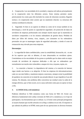4. Cooperación. Las necesidades de la sociedad y empresa red radican principalmente
en la cooperación entre los diferentes actores. Estos sistema permiten anular
prácticamente los costes para ello (incluido los costes de relaciones sociales), llegando
incluso a la cooperación entre actores que no mantienen relación. La estructura del
sistema coordinará la relación.
5. Seguridad. Si bien es un aspecto en debate (y como tal lo recojo también en las
desventajas), a nivel de pymes la capacidad de seguridad y de protección de datos de
servidores de empresas profesionales será siempre mucho mayor que la mantenida en
servidores compartidos o en los mismos ordenadores de gestión diaria. Pérdidas de
datos por fallos del sistema, virus, ataques,…son constantes en los ordenadores
personales sin que se mantengan copias de seguridad adecuadas y siendo el coste de
restauración muy elevado para estas empresas.
Desventajas:
1. La seguridad de datos confidenciales, como la contabilidad, facturación, etc. es uno
de los aspectos que más se debaten, al estar almacenados en servidores ajenos.
Centrándonos en las necesidades de las pymes es probable que los datos estén en mejor
recaudo de servidores de empresas dedicadas a ello que en ordenadores que
normalmente son mucho más vulnerables a ataques de virus, troyanos, espías, etc.
2. La conexión a Internet. La dependencia del sistema a la conexión de Internet
sigue siendo una barrera a su adopción. Si bien las empresas de telecomunicaciones
cada vez son más fiables y mantienen mejores conexiones, siempre existe la posibilidad
de quedarse sin conexión en la mitad de una jornada laboral, lo que impediría el uso del
sistema. No obstante, este problema debe convertirse tan residual como la caída de la
energía eléctrica, que si bien ocurre, no es causa suficiente como para no operar en base
a ella.
3. LA WEB 3.0 (La red semántica)
Podemos identificar la Web semántica como una forma de Web 3.0. Existe una
diferencia fundamental entre ambas versiones de Web (2.0 y semántica) y es el tipo de
participante y las herramientas que se utilizan. La 2.0 tiene como principal protagonista
al usuario humano que escribe artículos en su blog o colabora en un wiki. El requisito es
que además de publicar en HTML emita parte de sus aportaciones en diversos formatos
 