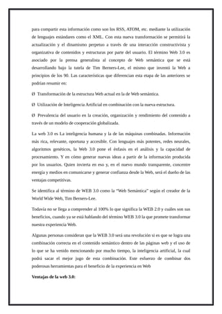 para compartir esta información como son los RSS, ATOM, etc. mediante la utilización
de lenguajes estándares como el XML. Con esta nueva transformación se permitirá la
actualización y el dinamismo perpetuo a través de una interacción constructivista y
organizativa de contenidos y estructuras por parte del usuario. El término Web 3.0 es
asociado por la prensa generalista al concepto de Web semántica que se está
desarrollando bajo la tutela de Tim Berners-Lee, el mismo que inventó la Web a
principios de los 90. Las características que diferencian esta etapa de las anteriores se
podrían resumir en:
Ø Transformación de la estructura Web actual en la de Web semántica.
Ø Utilización de Inteligencia Artificial en combinación con la nueva estructura.
Ø Prevalencia del usuario en la creación, organización y rendimiento del contenido a
través de un modelo de cooperación globalizada.
La web 3.0 es La inteligencia humana y la de las máquinas combinadas. Información
más rica, relevante, oportuna y accesible. Con lenguajes más potentes, redes neurales,
algoritmos genéticos, la Web 3.0 pone el énfasis en el análisis y la capacidad de
procesamiento. Y en cómo generar nuevas ideas a partir de la información producida
por los usuarios. Quien invierta en eso y, en el nuevo mundo transparente, concentre
energía y medios en comunicarse y generar confianza desde la Web, será el dueño de las
ventajas competitivas.
Se identifica al término de WEB 3.0 como la “Web Semántica” según el creador de la
World Wide Web, Tim Berners-Lee.
Todavía no se llega a comprender al 100% lo que significa la WEB 2.0 y cuáles son sus
beneficios, cuando ya se está hablando del término WEB 3.0 la que promete transformar
nuestra experiencia Web.
Algunas personas consideran que la WEB 3.0 será una revolución si es que se logra una
combinación correcta en el contenido semántico dentro de las páginas web y el uso de
lo que se ha venido mencionando por mucho tiempo, la inteligencia artificial, la cual
podrá sacar el mejor jugo de esta combinación. Este esfuerzo de combinar dos
poderosas herramientas para el beneficio de la experiencia en Web
Ventajas de la web 3.0:
 