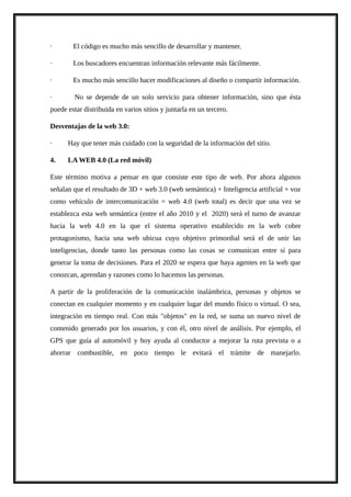 · El código es mucho más sencillo de desarrollar y mantener.
· Los buscadores encuentran información relevante más fácilmente.
· Es mucho más sencillo hacer modificaciones al diseño o compartir información.
· No se depende de un solo servicio para obtener información, sino que ésta
puede estar distribuida en varios sitios y juntarla en un tercero.
Desventajas de la web 3.0:
· Hay que tener más cuidado con la seguridad de la información del sitio.
4. LA WEB 4.0 (La red móvil)
Este término motiva a pensar en que consiste este tipo de web. Por ahora algunos
señalan que el resultado de 3D + web 3.0 (web semántica) + Inteligencia artificial + voz
como vehículo de intercomunicación = web 4.0 (web total) es decir que una vez se
establezca esta web semántica (entre el año 2010 y el 2020) será el turno de avanzar
hacia la web 4.0 en la que el sistema operativo establecido en la web cobre
protagonismo, hacia una web ubicua cuyo objetivo primordial será el de unir las
inteligencias, donde tanto las personas como las cosas se comunican entre sí para
generar la toma de decisiones. Para el 2020 se espera que haya agentes en la web que
conozcan, aprendan y razones como lo hacemos las personas.
A partir de la proliferación de la comunicación inalámbrica, personas y objetos se
conectan en cualquier momento y en cualquier lugar del mundo físico o virtual. O sea,
integración en tiempo real. Con más "objetos" en la red, se suma un nuevo nivel de
contenido generado por los usuarios, y con él, otro nivel de análisis. Por ejemplo, el
GPS que guía al automóvil y hoy ayuda al conductor a mejorar la ruta prevista o a
ahorrar combustible, en poco tiempo le evitará el trámite de manejarlo.
 