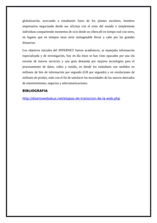 globalización, acercando a estudiantes fuera de los plantes escolares, hombres
empresarios negociando desde sus oficinas con el resto del mundo o simplemente
individuos compartiendo momentos de ocio desde un cibercafé en tiempo real con otros,
en lugares que en tiempos otras sería inimaginable llevar a cabo por las grandes
distancias.
Los objetivos iniciales del INTERNET fueron académicos, se manejaba información
especializada y de investigación, hoy en día éstos se han visto opacados por una ola
enorme de nuevos servicios y una gran demanda por mejores tecnologías para el
procesamiento de datos, video y sonido, en donde los estándares son medidos en
millones de bits de información por segundo (GB por segundo) y en resoluciones de
millones de pixeles, todo con el fin de satisfacer las necesidades de los nuevos mercados
de entretenimiento, negocios y telecomunicaciones.
BIBLIOGRAFIA
http://disenowebakus.net/etapas-de-transicion-de-la-web.php
 