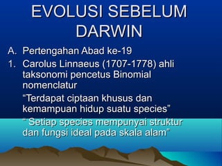 EVOLUSI SEBELUM
         DARWIN
A. Pertengahan Abad ke-19
1. Carolus Linnaeus (1707-1778) ahli
   taksonomi pencetus Binomial
   nomenclatur
   “Terdapat ciptaan khusus dan
   kemampuan hidup suatu species”
   “ Setiap species mempunyai struktur
   dan fungsi ideal pada skala alam”
 