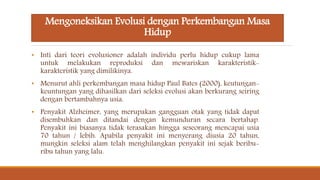 Mengoneksikan Evolusi dengan Perkembangan Masa
Hidup
• Inti dari teori evolusioner adalah individu perlu hidup cukup lama
untuk melakukan reproduksi dan mewariskan karakteristik-
karakteristik yang dimilikinya.
• Menurut ahli perkembangan masa hidup Paul Bates (2000), keutungan-
keuntungan yang dihasilkan dari seleksi evolusi akan berkurang seiring
dengan bertambahnya usia.
• Penyakit Alzheimer, yang merupakan gangguan otak yang tidak dapat
disembuhkan dan ditandai dengan kemunduran secara bertahap.
Penyakit ini biasanya tidak terasakan hingga seseorang mencapai usia
70 tahun / lebih. Apabila penyakit ini menyerang diusia 20 tahun,
mungkin seleksi alam telah menghilangkan penyakit ini sejak beribu-
ribu tahun yang lalu.
 