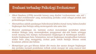 Evaluasi terhadap Psikologi Evolusioner
• Albert Bandura (1998) menolak konsep yang disebut “evolusionisme satu sisi” /
“one-sided ovolutionism” yang memandang perilaku sosial sebagai produk dari
perkembangan biologis.
• Alternatifnya adalah pandangan bidireksional (bidirectional view), bahwa kondisi
lingkungan dan biologis saling memengaruhi satu sama lain.
• Menurut pandangan ini, tuntutan evolusi menciptakan perubahan dalam
struktur biologis yang memungkinkan penggunaan alat-alat bantu sehingga
nenek moyang kita mampu memanipulasi lingkungan & membangun kondisi-
kondisi lingkungan baru. Selanjutnya, inovasi lingkungan menghasilkan tuntutan
seleksi baru yang menggiring evolusi pada sistem biologis khusus untuk
kesadaran, pikiran dan bahasa.
• Mempelajari gen-gen khusus dalam diri musia dan spesies dengan lingkungan
dan perilaku menjadi pendekatan terbaik untuk menguji ide yang muncul dari
psikologi evolusioner.
 