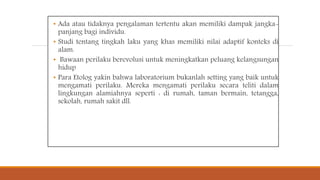 • Ada atau tidaknya pengalaman tertentu akan memiliki dampak jangka-
panjang bagi individu.
• Studi tentang tingkah laku yang khas memiliki nilai adaptif konteks di
alam.
• Bawaan perilaku berevolusi untuk meningkatkan peluang kelangsungan
hidup
• Para Etolog yakin bahwa laboratorium bukanlah setting yang baik untuk
mengamati perilaku. Mereka mengamati perilaku secara teliti dalam
lingkungan alamiahnya seperti : di rumah, taman bermain, tetangga,
sekolah, rumah sakit dll.
 