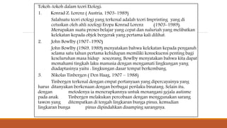 Tokoh-tokoh dalam teori Etologi:
1. Konrad Z. Lorenz ( Austria, 1903-1989)
Salahsatu teori etologi yang terkenal adalah teori Imprinting yang di
cetuskan oleh ahli zoologi Eropa Konrad Lorenz (1903-1989).
Merupakan suatu proses belajar yang cepat dan naluriah yang melibatkan
kelekatan kepada objek bergerak yang pertama kali dilihat.
2. John Bowlby (1907-1990)
John Bowlby (1969, 1989) menyatakan bahwa kelekatan kepada pengasuh
selama satu tahun pertama kehidupan memiliki konsekuensi penting bagi
keseluruhan masa hidup seseorang. Bowlby menyatakan bahwa kita dapat
memahami tingkah laku manusia dengan mengamati lingkungan yang
diadaptasinya yaitu : lingkungan dasar tempat berkembang.
3. Nikolas Tinbergen ( Den Haag, 1907 – 1988)
Tinbergen terkenal dengan empat pertanyaan yang dipercayainya yang
harus ditanyakan berkenaan dengan berbagai perilaku binatang. Selain itu,
dengan metodenya ia menerapkannya untuk menangani gejala autisme
pada anak. Tinbergen melakukan percobaan dengan menggunakan sarang
tawon yang ditempatkan di tengah lingkaran bunga pinus, kemudian
lingkaran bunga pinus dipindahkan disamping sarangnya.
 