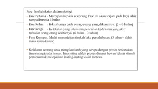 Fase-fase kelekatan dalam etologi:
- Fase Pertama : Merespon kepada seseorang. Fase ini akan terjadi pada bayi lahir
sampai berusia 3 bulan
- Fase Kedua : Fokus hanya pada orang-orang yang dikenalnya. (3 – 6 bulan)
- Fase Ketiga : Kelekatan yang intens dan pencarian kedekatan yang aktif
terhadap orang-orang sekitarnya. (6 bulan – 3 tahun)
- Fase Keempat: Mulai menunjukan tingkah laku persahabatan. (3 tahun – akhir
masa kanak-kanak)
• Kelekatan seorang anak mengikuti arah yang serupa dengan proses pencetakan
(imprinting) pada hewan. Imprinting adalah proses dimana hewan belajar stimuli
pemicu untuk melepaskan insting-insting sosial mereka.
 