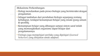 Mekasinme Perkembangan:
• Etologi menekankan pada proses biologis yang berinteraksi dengan
pengalaman.
• Sebagai tambahan dari perubahan biologis sepanjang rentang
kehidupan, terdapat kemampuan belajar yang innate (yang umum
& spesifik).
• Kemampuan belajar yang dibangun sampai sistem saraf inilah
yang memungkinkan organisme dapat belajar dari
pengalamannya.
• Etologis juga mempelajari perilaku yang dipelajari (learned
behavior) yang ditujukan untuk adaptasi.
 