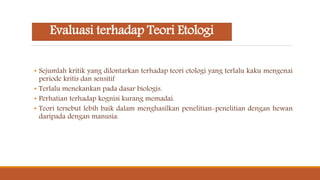 Evaluasi terhadap Teori Etologi
• Sejumlah kritik yang dilontarkan terhadap teori etologi yang terlalu kaku mengenai
periode kritis dan sensitif
• Terlalu menekankan pada dasar biologis.
• Perhatian terhadap kognisi kurang memadai.
• Teori tersebut lebih baik dalam menghasilkan penelitian-penelitian dengan hewan
daripada dengan manusia.
 