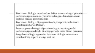 Teori-teori biologis menekankan faktor nature sebagai penentu
perkembangan manusia, yaitu kematangan, dan dasar-dasar
biologis prilaku proses mental.
Teori-teori biologis dipengaruhi oleh perspektif evolusioner
pemikiran Charles Darwin.
Proses – proses biologis dipandu oleh gen, memengaruhi
perkembangan individu di setiap periode masa hidup manusia.
Pengalaman lingkungan dan landasan biologis sama-sama
membuat kita seperti adanya saat ini.
 