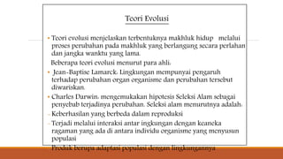 Teori Evolusi
• Teori evolusi menjelaskan terbentuknya makhluk hidup melalui
proses perubahan pada makhluk yang berlangung secara perlahan
dan jangka wanktu yang lama.
Beberapa teori evolusi menurut para ahli:
• Jean-Baptise Lamarck: Lingkungan mempunyai pengaruh
terhadap perubahan organ organisme dan perubahan tersebut
diwariskan.
• Charles Darwin: mengemukakan hipotesis Seleksi Alam sebagai
penyebab terjadinya perubahan. Seleksi alam menurutnya adalah:
-Keberhasilan yang berbeda dalam reproduksi
-Terjadi melalui interaksi antar ingkungan dengan keaneka
ragaman yang ada di antara individu organisme yang menyusun
populasi
-Produk berupa adaptasi populasi dengan lingkungannya
 