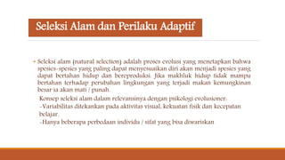 Seleksi Alam dan Perilaku Adaptif
• Seleksi alam (natural selection) adalah proses evolusi yang menetapkan bahwa
spesies-spesies yang paling dapat menyesuaikan diri akan menjadi spesies yang
dapat bertahan hidup dan bereproduksi. Jika makhluk hidup tidak mampu
bertahan terhadap perubahan lingkungan yang terjadi makan kemungkinan
besar ia akan mati / punah.
Konsep seleksi alam dalam relevansinya dengan psikologi evolusioner:
-Variabilitas ditekankan pada aktivitas visual, kekuatan fisik dan kecepatan
belajar.
-Hanya beberapa perbedaan individu / sifat yang bisa diwariskan
 