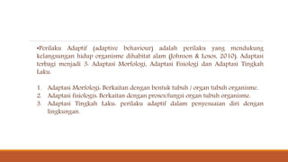 •Perilaku Adaptif (adaptive behaviour) adalah perilaku yang mendukung
kelangsungan hidup organisme dihabitat alam (Johnson & Losos, 2010). Adaptasi
terbagi menjadi 3: Adaptasi Morfologi, Adaptasi Fisiologi dan Adaptasi Tingkah
Laku.
1. Adaptasi Morfologi: Berkaitan dengan bentuk tubuh / organ tubuh organisme.
2. Adaptasi fisiologis: Berkaitan dengan proses/fungsi organ tubuh organisme.
3. Adaptasi Tingkah Laku: perilaku adaptif dalam penyesuaian diri dengan
lingkungan.
 