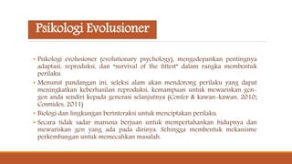 Psikologi Evolusioner
• Psikologi evolusioner (evolutionary psychology), mengedepankan pentingnya
adaptasi, reproduksi, dan “survival of the fittest” dalam rangka membentuk
perilaku.
• Menurut pandangan ini, seleksi alam akan mendorong perilaku yang dapat
meningkatkan keberhasilan reproduksi, kemampuan untuk mewariskan gen-
gen anda sendiri kepada generasi selanjutnya (Confer & kawan-kawan, 2010;
Cosmides, 2011)
• Biologi dan lingkungan berinteraksi untuk menciptakan perilaku.
• Secara tidak sadar manusia berjuan untuk mempertahankan hidupnya dan
mewariskan gen yang ada pada dirinya. Sehingga membentuk mekanisme
perkembangan untuk memecahkan masalah.
 