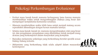 Psikologi Perkembangan Evolusioner
• Evolusi masa kanak-kanak manusia berlangsung lama karena manusia
membutuhkan waktu untuk mengembangkan otaknya yang besar dan
mempelajari kompleksitas komunitas sosialnya.
• Manusia membutuhkan waktu lebih lama untuk menjadi matang secara
reproduktif dibandingan dengan hewan mamalia lainnya.
• Selama masa kanak-kanak ini, manusia mengembangkan otak yang besar
ini, dan pengalaman-pengalaman yang dibutuhkan untuk menjadi orang
dewasa yang berkompeten dalam masyarakat yang kompleks.
• Banyakya mekanisme psikologis yang berkembang bersifat spesifik sesuai
bidang-bidang tertentu.
• Mekanisme yang berkembang tidak selalu adaptif dalam masyarakat
kontemporer.
 