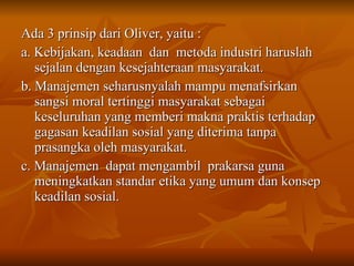 Ada 3 prinsip dari Oliver, yaitu : a. Kebijakan, keadaan  dan  metoda industri haruslah sejalan dengan kesejahteraan masyarakat. b. Manajemen seharusnyalah mampu menafsirkan sangsi moral tertinggi masyarakat sebagai keseluruhan yang memberi makna praktis terhadap gagasan keadilan sosial yang diterima tanpa prasangka oleh masyarakat. c. Manajemen  dapat mengambil  prakarsa guna meningkatkan standar etika yang umum dan konsep keadilan sosial. 