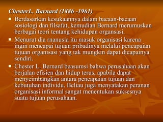ChesterL. Barnard (1886 -1961) Berdasarkan kesukaannya dalam bacaan-bacaan sosiologi dan filsafat, kemudian Bernard merumuskan berbagai teori tentang kehidupan organsasi.  Menurut dia rnanusia itu masuk organisasi karena ingin mencapai tujuan pribadinya melalui pencapaian tujuan organisasi yang tak mungkin dapat dicapainya sendiri.  Chester L. Bernard beasumsi bahwa perusahaan akan berjalan efisien dan hidup terus, apabila dapat menyeimbangkan antara pencapaian tujuan dan kebutuhan individu.  Beliau juga menyatakan peranan organisasi informal sangat menentukan suksesnya suatu tujuan perusahaan. 