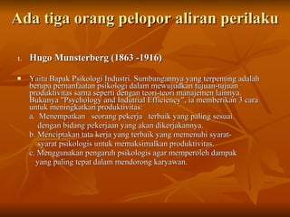 Ada tiga orang pelopor aliran perilaku  Hugo Munsterberg (1863 -1916) Yaitu Bapak Psikologi Industri. Sumbangannya yang terpenting adalah berupa pernanfaatan psikologi dalam mewujudkan tujuan-tujuan produktivitas sarna seperti dengan teori-teori manajemen lainnya. Bukunya "Psychology and Indutrial Efficiency", ia memberikan 3 cara untuk meningkatkan produktivitas: a.  Menempatkan  seorang pekerja  terbaik yang paling sesuai  dengan bidang pekerjaan yang akan dikerjakannya. b. Menciptakan tata kerja yang terbaik yang memenuhi syarat- syarat psikologis untuk memaksimalkan produktivitas. c. Menggunakan pengaruh psikologis agar memperoleh dampak  yang paling tepat dalam mendorong karyawan. 