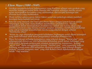 2.  Elton Mayo (1880 -1949 )  Gerakan memperkenalkan hubungannya yang diartikan sebagai satu gerakan yang memiliki hubungan timbal balik manajer dan bawahan sehingga mereka secara serasi mewujudkan kerjasama yang memuaskan, dan tercipta semangat dan efisiensi kerja yang memuaskan.  Disini terlihat adanya peran faktor-faktor sosial dan psikologis dalam memberi dorongan kerja kepada karyawan.  Satu hal yang menarik dari hasil percobaan Mayo dengan kawan-kawan adalah rangsangan uang tidak menyebabkan membaiknya produktivitas. Mereka menyatakan dalam meningkatkan produktivitas adalah satu karena sikap yang dimiliki karyawan yang merasa rnanajer ataupun atasannya memberikan perhatian yang cukup terhadap kesejahteraan mereka yang dikenal dengan sebutan "Hawthorne effect” Selain itu, juga ditemukan pengaruh kehidupan lingkungan sosial dalam kelompok yang lebih informal lebih besar pengaruhnya terhadap produktivitas. Mayo beryakinan terhadap konsepsnya yang terkenal dengan "Social man” yaitu seharusnyalah dimotivasi oleh kebutuhan-kebutuhan sosial dalam hubungan yang lebih efektif daripada pengawasan ataupun pengendalian manajemen. Konsep "social man” dapat menggantikan konsep "rational man” yaitu seseorang bekerja didorong semata-mata oleh kebutuhan ekonomis pribadi yang terkenal dengan julukan "rational economic man” yang oleh Robert Owen diperkenalkan dengan istilah "vital machine”. 