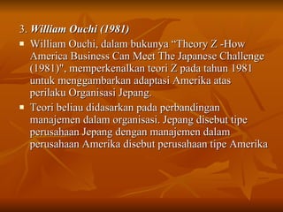 3.  William Ouchi (1981) William Ouchi, dalam bukunya “Theory Z -How America Business Can Meet The Japanese Challenge (1981)", memperkenalkan teori Z pada tahun 1981 untuk menggambarkan adaptasi Amerika atas perilaku Organisasi Jepang. Teori beliau didasarkan pada perbandingan manajemen dalam organisasi. Jepang disebut tipe perusahaan Jepang dengan manajemen dalam perusahaan Amerika disebut perusahaan tipe Amerika   