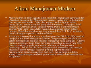Aliran Manajemen Modern   Muncul aliran ini lebih kepada aliran kuantitatif merupakan gabungan dari Operation Research dan Management Science. Pada aliran ini berkumpul para sarjana matematika, fisika, dan sarjana eksakta lainnya dalam memecahkan masalah-masalah yang lebih kompleks.  Tim sarjana ini di Inggris, di Amerika Serikat, sesudah perang Dunia II dikenal dengan sebutan "OR Tema” dan setelah perang dimanfaatkan dalam bidang industri. Masalah-masalah ruwet yang memerlukan "OR Tim" ini antara lain di bidang transportasi dan komunikasi. Kehadiran teknologi komputer, membuat prosedur OR lebih diformasikan menjadi aliran IImu Manajemen Modern. Pengembangan model-model dalam memecahkan masalah-masalah manajemen yang kompleks. Adanya bantuan komputer, maka dapat memberi pemecahan masalah yang lebih berdasar rasional kepada para manajer dalam membuat putusan-putusannya. Teknik-teknik ilmu manajemen ini membantu para manajer organisasi dalam berbagai kegiatan penting, seperti dalam hal penganggaran modal, manajemen cash flow, penjadwalan produksi, strategi pengembangan produksi, perencanaan sumber daya manusia dan sebagainya. 