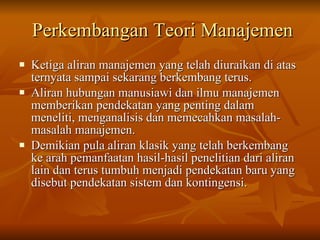 Perkembangan Teori Manajemen Ketiga aliran manajemen yang telah diuraikan di atas ternyata sampai sekarang berkembang terus.  Aliran hubungan manusiawi dan ilmu manajemen memberikan pendekatan yang penting dalam meneliti, menganalisis dan memecahkan masalah-masalah manajemen.  Demikian pula aliran klasik yang telah berkembang ke arah pemanfaatan hasil-hasil penelitian dari aliran lain dan terus tumbuh menjadi pendekatan baru yang disebut pendekatan sistem dan kontingensi. 