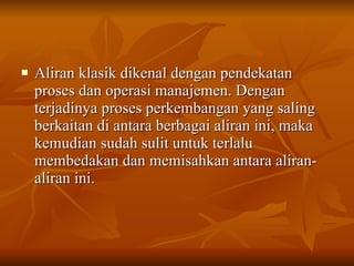 Aliran klasik dikenal dengan pendekatan proses dan operasi manajemen. Dengan terjadinya proses perkembangan yang saling berkaitan di antara berbagai aliran ini, maka kemudian sudah sulit untuk terlalu membedakan dan memisahkan antara aliran-aliran ini. 