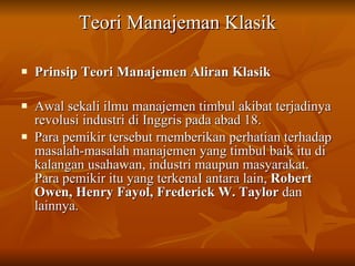 Teori Manajeman Klasik Prinsip Teori Manajemen Aliran Klasik Awal sekali ilmu manajemen timbul akibat terjadinya revolusi industri di Inggris pada abad 18.  Para pemikir tersebut rnemberikan perhatian terhadap masalah-masalah manajemen yang timbul baik itu di kalangan usahawan, industri maupun masyarakat. Para pemikir itu yang terkenaI antara lain,  Robert Owen, Henry Fayol, Frederick W. Taylor  dan lainnya. 