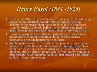 Henry Fayol (1841 -1925) Pada tahun 1916, dengan sebutan teori manajemen klasik yang sangat memperhatikan produktivitas pabrik dan pekerja, disamping memperhatikan manajemen bagi satu organisasi yang kompleks, sehingga beliau menampilkan satu metode ajaran manajemen yang lebih utuh dalam bentuk cetak biru.  Fayol berkeyakinan keberhasilan para manajer tidak hanya ditentukan oleh mutu pribadinya, tetapi karena adanya penggunaan metode manajemen yang tepat.  Sumbangan terbesar dari Fayol berupa pandangannya tentang manajemen yang bukanlah semata kecerdasan pribadi, tetapi lebih merupakan satu keterampilan yang dapat diajarkan dari dipahami prinsip-prinsip pokok dan teori umumnya yang telah dirumuskan. Fayol membagi kegiatan dan operasi perusahaan ke dalam 6 macam kegiatan : 