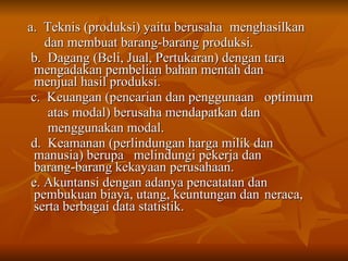 a.  Teknis (produksi) yaitu berusaha  menghasilkan  dan membuat barang-barang produksi. b.  Dagang (Beli, Jual, Pertukaran) dengan tara  mengadakan pembelian bahan mentah dan  menjual hasil produksi. c.  Keuangan (pencarian dan penggunaan  optimum  atas modal) berusaha mendapatkan dan  menggunakan modal. d.  Keamanan (perlindungan harga milik dan  manusia) berupa  melindungi pekerja dan  barang-barang kekayaan perusahaan. e. Akuntansi dengan adanya pencatatan dan  pembukuan biaya, utang, keuntungan dan  neraca, serta berbagai data statistik. 