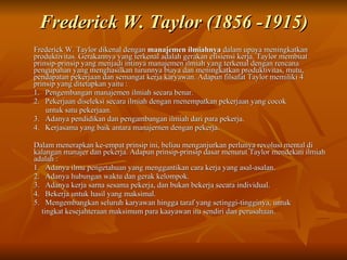 Frederick W. Taylor (1856 -1915) Frederick W. Taylor dikenal dengan  manajemen ilmiahnya  dalam upaya meningkatkan produktivitas. Gerakannya yang terkenal adalah gerakan efisiensi kerja. Taylor membuat prinsip-prinsip yang menjadi intinya manajemen ilmiah yang terkenal dengan rencana pengupahan yang menghasilkan turunnya biaya dan meningkatkan produktivitas, mutu, pendapatan pekerjaan dan semangat kerja karyawan.  Adapun filsafat Taylor memiliki 4 prinsip yang ditetapkan yaitu : 1.  Pengembangan manajemen ilmiah secara benar. 2.  Pekerjaan diseleksi secara ilmiah dengan rnenempatkan pekerjaan yang cocok  untuk satu pekerjaan. 3.  Adanya pendidikan dan pengambangan ilmiah dari para pekerja. 4.  Kerjasama yang baik antara manajernen dengan pekerja. Dalam menerapkan ke-empat prinsip ini, beliau menganjurkan perlunya revolusi mental di kalangan manajer dan pekerja. Adapun prinsip-prinsip dasar menurut Taylor mendekati ilmiah adalah : 1.  Adanya ilmu pengetahuan yang menggantikan cara kerja yang asal-asalan. 2.  Adanya hubungan waktu dan gerak kelompok. 3.  Adanya kerja sarna sesama pekerja, dan bukan bekerja secara individual. 4.  Bekerja untuk hasil yang maksimal. 5.  Mengembangkan seluruh karyawan hingga taraf yang setinggi-tingginya, untuk  tingkat kesejahteraan maksimum para kaayawan itu sendiri dan perusahaan.  