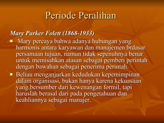Periode Peralihan   Mary Parker Folett (1868-1933) Mary percaya bahwa adanya hubungan yang harmonis antara karyawan dan manajemen brdasar persamaan tujuan, namun tidak sepenuhnya benar untuk memisahkan atasan sebagai pemberi perintah dengan bawahan sebagai penerima perintah.  Beliau menganjurkan kedudukan kepemimpinan dalam organisasi, bukan hanya karena kekuasaan yang bersumber dari kewenangan formil, tapi haruslah berasal dari pada pengetahuan dan keahliannya sebagai manajer. 