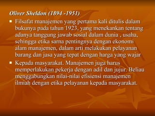 Oliver Sheldon (1894 -1951) Filsafat rnanajemen yang pertama kali ditulis dalam bukunya pada tahun 1923, yang menekankan tentang adanya tanggung jawab sosial dalam dunia , usaha, sehingga etika sarna pentingnya dengan ekonomi alam manajemen, dalam arti melakukan pelayanan barang dan jasa yang tepat dengan harga yang wajar Kepada masyarakat. Manajemen juga harus memperlakukan pekerja dengan adil dan jujur.  Beliau menggabungkan nilai-nilai efisiensi manajemen ilmiah dengan etika pelayanan kepada masyarakat.  