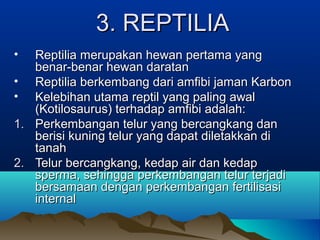 3. REPTILIA
•  Reptilia merupakan hewan pertama yang
   benar-benar hewan daratan
• Reptilia berkembang dari amfibi jaman Karbon
• Kelebihan utama reptil yang paling awal
   (Kotilosaurus) terhadap amfibi adalah:
1. Perkembangan telur yang bercangkang dan
   berisi kuning telur yang dapat diletakkan di
   tanah
2. Telur bercangkang, kedap air dan kedap
   sperma, sehingga perkembangan telur terjadi
   bersamaan dengan perkembangan fertilisasi
   internal
 