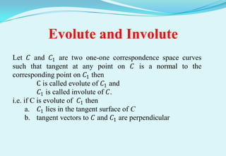 Evolute and Involute
Let 𝐶 and 𝐶1 are two one-one correspondence space curves
such that tangent at any point on 𝐶 is a normal to the
corresponding point on 𝐶1 then
          C is called evolute of 𝐶1 and
           𝐶1 is called involute of 𝐶.
i.e. if C is evolute of 𝐶1 then
      a. 𝐶1 lies in the tangent surface of C
      b. tangent vectors to 𝐶 and 𝐶1 are perpendicular
 