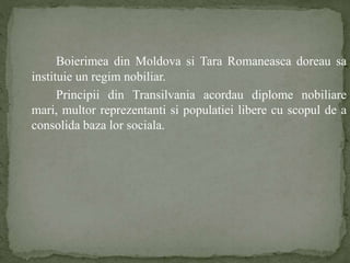 Boierimea din Moldova si Tara Romaneasca doreau sa 
instituie un regim nobiliar. 
Principii din Transilvania acordau diplome nobiliare 
mari, multor reprezentanti si populatiei libere cu scopul de a 
consolida baza lor sociala. 
 