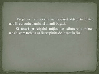Drept ca consecinta au disparut diferenta dintre 
nobilii cu putin pamint si taranii bogati. 
Si totusi principalul mijloc de afirmare a ramas 
mosia, care trebuia sa fie stapinita de la tata la fiu. 
 