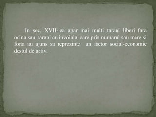 In sec. XVII-lea apar mai multi tarani liberi fara 
ocina sau tarani cu invoiala, care prin numarul sau mare si 
forta au ajuns sa reprezinte un factor social-economic 
destul de activ. 
 
