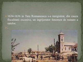  1634-1636 in Tara Romaneasca s-a inregistrat, din cauza 
fiscalitatii excesive, un ingrijorator fenomen de ruinare a 
satelor. 
 . 
 