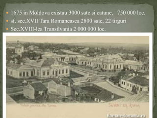  1675 in Moldova existau 3000 sate si catune, 750 000 loc. 
 sf. sec.XVII Tara Romaneasca 2800 sate, 22 tirguri 
 Sec.XVIII-lea Transilvania 2 000 000 loc. 
 